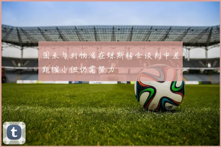国米与利物浦在琼斯转会谈判中差距缩小但仍需努力
