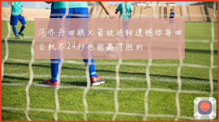 范乔丹回顾火箭被逆转遗憾称每回合耗尽24秒也能赢得胜利