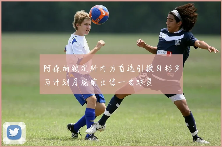 阿森纳锁定科内为首选引援目标罗马计划月底前出售一名球员