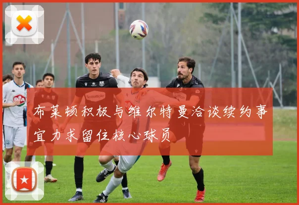 布莱顿积极与维尔特曼洽谈续约事宜力求留住核心球员
