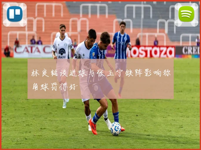 林良铭谈进球与张玉宁缺阵影响称角球罚得好