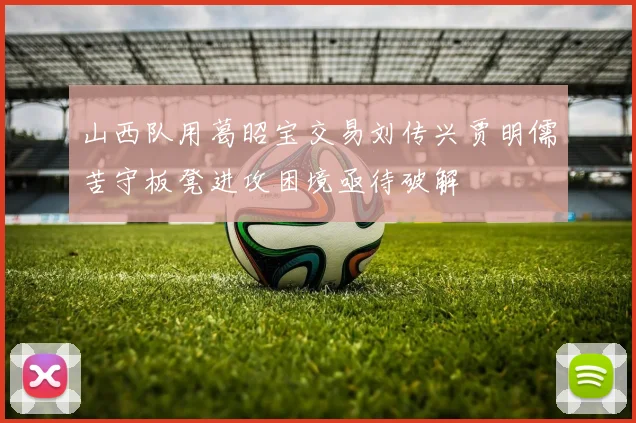 山西队用葛昭宝交易刘传兴贾明儒苦守板凳进攻困境亟待破解