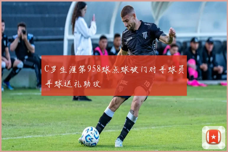 C罗生涯第958球点球破门对手球员手球送礼助攻