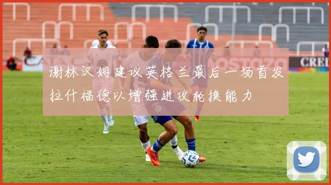 谢林汉姆建议英格兰最后一场首发拉什福德以增强进攻轮换能力