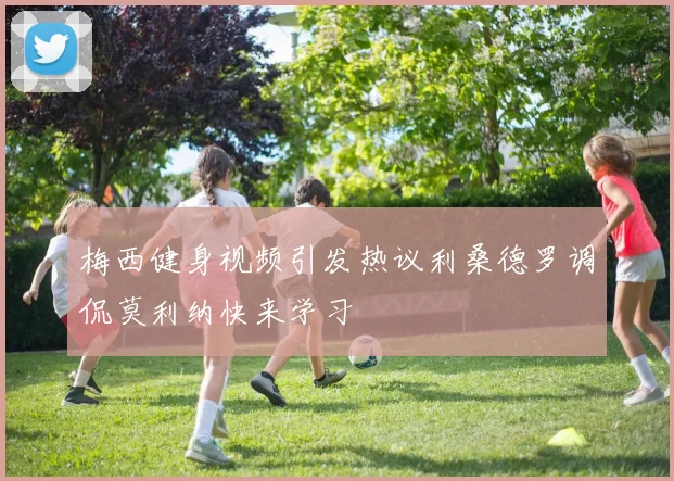 梅西健身视频引发热议利桑德罗调侃莫利纳快来学习