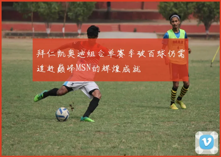 拜仁凯奥迪组合单赛季破百球仍需追赶巅峰MSN的辉煌成就