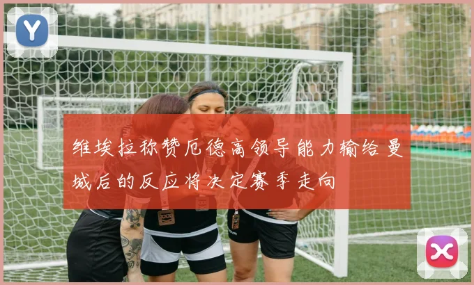 维埃拉称赞厄德高领导能力输给曼城后的反应将决定赛季走向