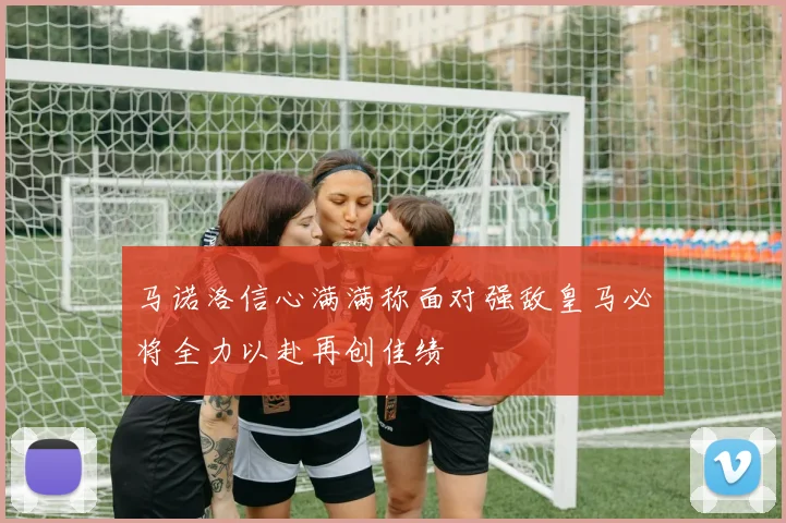 马诺洛信心满满称面对强敌皇马必将全力以赴再创佳绩